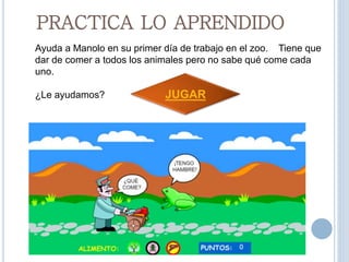 PRACTICA LO APRENDIDO
Ayuda a Manolo en su primer día de trabajo en el zoo. Tiene que
dar de comer a todos los animales pero no sabe qué come cada
uno.
¿Le ayudamos? JUGAR