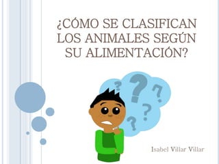 ¿CÓMO SE CLASIFICAN
LOS ANIMALES SEGÚN
SU ALIMENTACIÓN?
Isabel Villar Villar
 