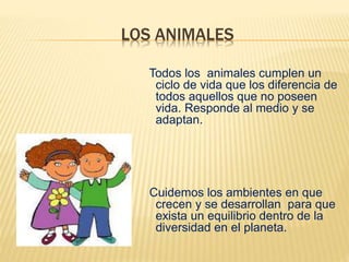 LOS ANIMALES
Todos los animales cumplen un
ciclo de vida que los diferencia de
todos aquellos que no poseen
vida. Responde al medio y se
adaptan.
Cuidemos los ambientes en que
crecen y se desarrollan para que
exista un equilibrio dentro de la
diversidad en el planeta.
 