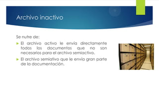Archivo inactivo
Se nutre de:


El archivo activo le envía directamente
todos los documentos que no son
necesarios para el archivo semiactivo.



El archivo semiativo que le envía gran parte
de la documentación.

 