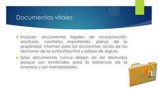 Documentos vitales


Incluyen documentos legales de incorporación,
escrituras, contratos importantes, planos de la
propiedad, informes para los accionistas, actas de las
reuniones de la Junta Directiva y pólizas de seguro.



Estos documentos nunca deben de ser destruidos
porque son ennéciales para la existencia de la
empresa y son irremplazables.

 