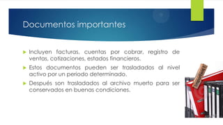 Documentos importantes


Incluyen facturas, cuentas por cobrar, registro de
ventas, cotizaciones, estados financieros.



Estos documentos pueden ser trasladados al nivel
activo por un periodo determinado.



Después son trasladados al archivo muerto para ser
conservados en buenas condiciones.

 