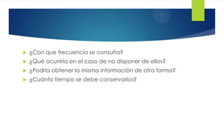 

¿Con que frecuencia se consulta?



¿Qué ocurriría en el caso de no disponer de ellos?



¿Podría obtener la misma información de otra forma?



¿Cuánto tiempo se debe conservarlos?

 