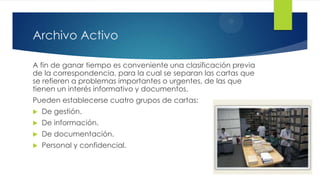 Archivo Activo
A fin de ganar tiempo es conveniente una clasificación previa
de la correspondencia, para la cual se separan las cartas que
se refieren a problemas importantes o urgentes, de las que
tienen un interés informativo y documentos.

Pueden establecerse cuatro grupos de cartas:


De gestión.



De información.



De documentación.



Personal y confidencial.

 