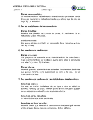 UNIVERSIDAD DE SAN CARLOS DE GUATEMALA.

Legislación 2                       Lic. Oscar Segura

            Bienes no consumibles:
            La no consumibilidad hace referencia a la factibilidad que ofrecen ciertos
            bienes de mantener su naturaleza intacta pese al uso que de ellos se
            haga. Ej: Un automóvil.

        5) Por las posibilidades de fraccionamiento:

            Bienes divisibles:
            Aquellos que pueden fraccionarse en partes, sin detrimento de su
            naturaleza. Ej: Los inmuebles.

            Bienes indivisibles:
            Los que no admiten la división sin menoscabo de su naturaleza y de su
            uso. Ej: Un reloj.

        6) Por su existencia en el tiempo:

            Bienes presentes:
            Los que gozan de existencia actual; viven la realidad del orden físico o
            legal en el momento de ser tenidos en cuenta como tales, al constituirse
            una relación jurídica. Ej: Una finca.

            Bienes futuros:
            Aquellos que si su existencia no es real deben racionalmente esperarse
            que puedan tenerla, como susceptibles de venir a la vida. Ej: La
            cosecha de una finca.

        7) Por su existencia en el espacio y posibilidades de desplazamiento:

            Inmuebles o raíces:
            Los que no pueden trasladarse de un lugar a otro sin deterioro.
            Sánchez Román y De Diego, admiten que los bienes inmuebles pueden
            ser considerados en atención a los siguientes criterios:

            Inmuebles por su naturaleza:
            Lo son únicamente el suelo y subsuelo.

            Inmuebles por incorporación:
            Aquellos bienes que merecen la calificación de inmuebles por hallarse
            unidos al suelo de una manera permanente. Ej: Los edificios.
 