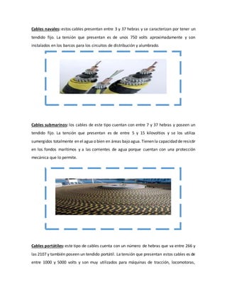 Cables navales: estos cables presentan entre 3 y 37 hebras y se caracterizan por tener un 
tendido fijo. La tensión que presentan es de unos 750 volts aproximadamente y son 
instalados en los barcos para los circuitos de distribución y alumbrado. 
Cables submarinos: los cables de este tipo cuentan con entre 7 y 37 hebras y poseen un 
tendido fijo. La tensión que presentan es de entre 5 y 15 kilovoltios y se los utiliza 
sumergidos totalmente en el agua o bien en áreas bajo agua. Tienen la capacidad de resistir 
en los fondos marítimos y a las corrientes de agua porque cuentan con una protección 
mecánica que lo permite. 
Cables portátiles: este tipo de cables cuenta con un número de hebras que va entre 266 y 
las 2107 y también poseen un tendido portátil. La tensión que presentan estos cables es de 
entre 1000 y 5000 volts y son muy utilizados para máquinas de tracción, locomotoras, 
 
