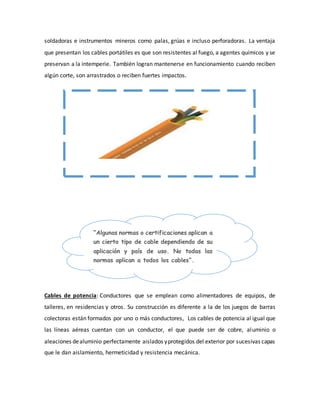 soldadoras e instrumentos mineros como palas, grúas e incluso perforadoras. La ventaja 
que presentan los cables portátiles es que son resistentes al fuego, a agentes químicos y se 
preservan a la intemperie. También logran mantenerse en funcionamiento cuando reciben 
algún corte, son arrastrados o reciben fuertes impactos. 
“Algunas normas o certificaciones aplican a 
un cierto tipo de cable dependiendo de su 
aplicación y país de uso. No todas las 
normas aplican a todos los cables”. 
Cables de potencia: Conductores que se emplean como alimentadores de equipos, de 
talleres, en residencias y otros. Su construcción es diferente a la de los juegos de barras 
colectoras están formados por uno o más conductores, Los cables de potencia al igual que 
las líneas aéreas cuentan con un conductor, el que puede ser de cobre, aluminio o 
aleaciones de aluminio perfectamente aislados y protegidos del exterior por sucesivas capas 
que le dan aislamiento, hermeticidad y resistencia mecánica. 
 