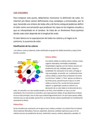 LOS COLORES
Para empezar este punto, deberíamos mencionar la definición de color. En
internet y/o libros vienen definiciones muy complejas y enrevesadas, por lo
que, haciendo una síntesis de todas ella y de forma coloquial podemos definir
el color como una sensación que producen los rayos en los órganos visuales y
que es interpretada en el cerebro. Se trata de un fenómeno físico-químico
donde cada color depende de la longitud de onda.

El color blanco es la superposición de todos los colores y el negro es lo
contrario, la ausencia de color.

Clasificación de los colores
 Los colores, como ya sabemos, están clasificados en grupos de cálidos (amarillos y rojos) y fríos
(verdes y azules).

                                              Colores cálidos:

                                                Los colores cálidos en matices claros: cremas y rosas,
                                                sugieren delicadeza, feminidad, amabilidad,
                                                hospitalidad y regocijo y en los matices oscuros con
                                                predominio de rojo, vitalidad, poder, riqueza y
                                                estabilidad. Por asociación la luz solar y el fuego al
                                                rojo-anaranjado, al amarillo, etc. La distinción entre
                                                colores cálidos y colores fríos es bastante corriente.
                                                Los términos "cálidos" y "fríos" apenas se refieren a
                                                los tintes puros, parecería que el rojo es un color
                                                cálido y el azul es frío. Los dos términos parecen
                                                adquirir su significado cuando se refieren a la
                                                desviación de un color dado en la dirección de otro
color. Un amarillo o un rojo azulado tienden a ser fríos, como también un rojo o un azul
amarillento. Por el contrario un amarillo o azul rojizo parecen cálidos. El que determina el efecto
no es el color principal, sino el color que se desvía ligeramente de él. Un azul rojizo parece cálido,
mientras que un rojo azulado, parece frío. La mezcla de dos colores equilibrados no manifestarían
claramente el efecto.

Colores fríos:

Se los considera por asociación con el agua al azul, violeta y verdoso. Los colores fríos en matices
claros expresan delicadeza, frescura, expansión, descanso, soledad, esperanza y paz y en los
matices oscuros con predominio de azul, melancolía, reserva, misterio, depresión y pesadez. El
 