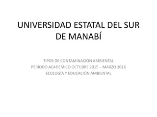 UNIVERSIDAD ESTATAL DEL SUR
DE MANABÍ
TIPOS DE CONTAMINACIÓN AMBIENTAL
PERÍODO ACADÉMICO OCTUBRE 2015 – MARZO 2016
ECOLOGÍA Y EDUCACIÓN AMBIENTAL
 