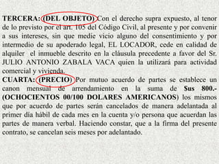 TERCERA: (DEL OBJETO) Con el derecho supra expuesto, al tenor
de lo previsto por el art. 105 del Código Civil, al presente y por convenir
a sus intereses, sin que medie vicio alguno del consentimiento y por
intermedio de su apoderado legal, EL LOCADOR, cede en calidad de
alquiler el inmueble descrito en la cláusula precedente a favor del Sr.
JULIO ANTONIO ZABALA VACA quien la utilizará para actividad
comercial y vivienda.
CUARTA: (PRECIO) Por mutuo acuerdo de partes se establece un
canon mensual de arrendamiento en la suma de $us 800.-
(OCHOCIENTOS 00/100 DOLARES AMERICANOS) los mismos
que por acuerdo de partes serán cancelados de manera adelantada al
primer día hábil de cada mes en la cuenta y/o persona que acuerdan las
partes de manera verbal. Haciendo constar, que a la firma del presente
contrato, se cancelan seis meses por adelantado.
 
