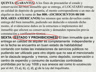 QUINTA: (GARANTIA) A los fines de precautelar el estado y
conservación del bien inmueble que se entrega, el LOCATARIO entrega
en calidad de depósito de garantía, el monto correspondiente a un mes de
alquiler es decir la suma de $us 800.- (OCHOCIENTOS 00/100
DOLARES AMERICANOS) los mismos que serán devueltos contra
entrega del bien inmueble, pudiendo ser deducido o retenido dicho
monto, al evidenciarse daños en la estructura o implementos del
inmueble que afecten su conservación y demanden reparación previa
constatación y verificación técnica.
SEXTA: (ESTADO Y PROHIBICIONES) El bien inmueble que se
entrega en calidad de alquiler es completamente independiente y
en la fecha se encuentra en buen estado de habitabilidad
contando con todas las instalaciones de servicios públicos no
pudiendo ser utilizado para otro objeto que no sea el mencionado
en la claúsula segunda y menos, como depósito, conservación o
centro de expendio y consumo de sustancias controladas
prohibidas por la Ley 1008 y sus anexos así como lo establecido
por el Art. 15.a), b), c), d), g) de la Ley del Inquilinato.
 