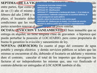 SEPTIMA: (DE LA VIGENCIA DEL CONTRATO) Se ha convenido
entre partes, fijar como plazo de duración del presente contrato, el lapso
de un (1) año el mismo que empezará a computarse a partir del 15 de
febrero del año 2.008 y se cumple el 15 de febrero de 2009. Pasado este
plazo, el locatario deberá devolver el bien inmueble en las mismas
condiciones que las recibe, salvo que mediadas las circunstancias las
partes acuerden renovar el contrato por un plazo similar.
OCTAVA: (EVICCION Y SANEAMIENTO) El bien inmueble que se
entrega en alquiler, no tiene ninguna clase de gravamen o hipoteca que
pueda perturbar la posesión el LOCATARIO, pero como propietaria de
buena fe garantizo la evicción y saneamiento de ley.
NOVENA: (SERVICIOS) En cuanto al pago del consumo de agua
potable y energía eléctrica y demás servicios públicos se aclara que las
mismas se encuentran al día, debiendo el locatario en adelante y mientras
dure el contrato, cancelar el total de los importes que devenguen las
facturas al ser independientes las mismas que, una vez finalizado el
contrato deberán ser entregadas al LOCADOR también al día.
CITACION DE EVICCION CODIGO CIVIL
ARTICULO 75°- (Oportunidad).-
ARTICULO 76°- (Notificación)
ARTICULO 77°- (Abstención y tardanza del citado.- I. Si el citado no
compareciere o habiendo comparecido no asumiere defensa, el
juicio proseguirá con quien pidió la
citación, salvos los derechos de éste contra aquél.
ARTICULO 78°- (Defensa por el citado).- Si el citado de evicción
asumiere la defensa podrá obrar conjunta o separadamente …
 