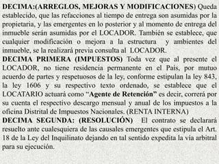 DECIMA:(ARREGLOS, MEJORAS Y MODIFICACIONES) Queda
establecido, que las refacciones al tiempo de entrega son asumidas por la
propietaria, y las emergentes en lo posterior y al momento de entrega del
inmueble serán asumidas por el LOCADOR. También se establece, que
cualquier modificación o mejora a la estructura y ambientes del
inmueble, se la realizará previa consulta al LOCADOR.
DECIMA PRIMERA (IMPUESTOS) Toda vez que al presente el
LOCADOR, no tiene residencia permanente en el País, por mutuo
acuerdo de partes y respetuosos de la ley, conforme estipulan la ley 843,
la ley 1606 y su respectivo texto ordenado, se establece que el
LOCATARIO actuará como “Agente de Retención” es decir, correrá por
su cuenta el respectivo descargo mensual y anual de los impuestos a la
oficina Distrital de Impuestos Nacionales. (RENTA INTERNA)
DECIMA SEGUNDA: (RESOLUCIÓN) El contrato se declarará
resuelto ante cualesquiera de las causales emergentes que estipula el Art.
18 de la Ley del Inquilinato dejando en tal sentido expedita la vía arbitral
para su ejecución.
 