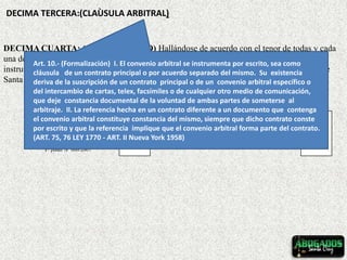DECIMA TERCERA:(CLAÙSULA ARBITRAL)
DECIMA CUARTA: (CONFORMIDAD) Hallándose de acuerdo con el tenor de todas y cada
una de las cláusulas que anteceden, ambas partes firman en señal de conformidad el presente
instrumento, en doble ejemplar de igual contenido y texto, y para el mismo fin en la ciudad de
Santa Cruz, a los veintidós días del mes de febrero de 2008.
JENNIFER LOPEZ CHAVEZ JULIO ANTONIO ZABALA VACA
LOCADOR LOCATARIO
P/ poder Nº 606/2007
Art. 10.- (Formalización) I. El convenio arbitral se instrumenta por escrito, sea como
cláusula de un contrato principal o por acuerdo separado del mismo. Su existencia
deriva de la suscripción de un contrato principal o de un convenio arbitral específico o
del intercambio de cartas, telex, facsímiles o de cualquier otro medio de comunicación,
que deje constancia documental de la voluntad de ambas partes de someterse al
arbitraje. II. La referencia hecha en un contrato diferente a un documento que contenga
el convenio arbitral constituye constancia del mismo, siempre que dicho contrato conste
por escrito y que la referencia implique que el convenio arbitral forma parte del contrato.
(ART. 75, 76 LEY 1770 - ART. II Nueva York 1958)
 
