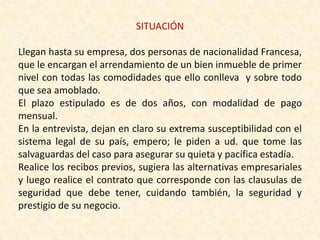 SITUACIÓN
Llegan hasta su empresa, dos personas de nacionalidad Francesa,
que le encargan el arrendamiento de un bien inmueble de primer
nivel con todas las comodidades que ello conlleva y sobre todo
que sea amoblado.
El plazo estipulado es de dos años, con modalidad de pago
mensual.
En la entrevista, dejan en claro su extrema susceptibilidad con el
sistema legal de su país, empero; le piden a ud. que tome las
salvaguardas del caso para asegurar su quieta y pacífica estadía.
Realice los recibos previos, sugiera las alternativas empresariales
y luego realice el contrato que corresponde con las clausulas de
seguridad que debe tener, cuidando también, la seguridad y
prestigio de su negocio.
 