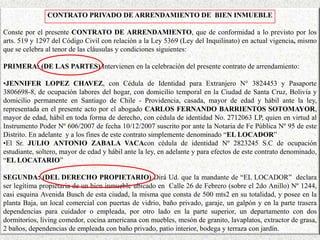 CONTRATO PRIVADO DE ARRENDAMIENTO DE BIEN INMUEBLE
Conste por el presente CONTRATO DE ARRENDAMIENTO, que de conformidad a lo previsto por los
arts. 519 y 1297 del Código Civil con relación a la Ley 5369 (Ley del Inquilinato) en actual vigencia, mismo
que se celebra al tenor de las cláusulas y condiciones siguientes:
PRIMERA: (DE LAS PARTES) Intervienen en la celebración del presente contrato de arrendamiento:
•JENNIFER LOPEZ CHAVEZ, con Cédula de Identidad para Extranjero N° 3824453 y Pasaporte
3806698-8, de ocupación labores del hogar, con domicilio temporal en la Ciudad de Santa Cruz, Bolivia y
domicilio permanente en Santiago de Chile - Providencia, casada, mayor de edad y hábil ante la ley,
representada en el presente acto por el abogado CARLOS FERNANDO BARRIENTOS SOTOMAYOR,
mayor de edad, hábil en toda forma de derecho, con cédula de identidad No. 2712063 LP, quien en virtud al
Instrumento Poder Nº 606/2007 de fecha 10/12/2007 suscrito por ante la Notaria de Fe Pública Nº 95 de este
Distrito. En adelante y a los fines de este contrato simplemente denominado “EL LOCADOR”
•El Sr. JULIO ANTONIO ZABALA VACAcon cédula de identidad Nº 2823245 S.C de ocupación
estudiante, soltero, mayor de edad y hábil ante la ley, en adelante y para efectos de este contrato denominado,
“EL LOCATARIO”
SEGUNDA: (DEL DERECHO PROPIETARIO) Dirá Ud. que la mandante de “EL LOCADOR” declara
ser legítima propietaria de un bien inmueble ubicado en Calle 26 de Febrero (sobre el 2do Anillo) Nº 1244,
casi esquina Avenida Busch de esta ciudad, la misma que consta de 500 mts2 en su totalidad, y posee en la
planta Baja, un local comercial con puertas de vidrio, baño privado, garaje, un galpón y en la parte trasera
dependencias para cuidador o empleada, por otro lado en la parte superior, un departamento con dos
dormitorios, living comedor, cocina americana con muebles, mesón de granito, lavaplatos, extractor de grasa,
2 baños, dependencias de empleada con baño privado, patio interior, bodega y terraza con jardín.
 