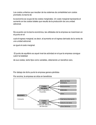 Los costos unitarios que resultan de los sistemas de contabilidad son costos
promedio; la teoría de
la economía se ocupa de los costos marginales. Un costo marginal representa el
aumento en los costos totales que resulta de la producción de una unidad
adicional.
De acuerdo con la teoría económica, las utilidades de la empresa se maximizan en
el punto en el
cual el ingreso marginal, es decir, el aumento en el ingreso derivado de la venta de
una unidad adicional,
es igual al costo marginal.
El punto de equilibrio es aquel nivel de actividad en el que la empresa consigue
cubrir la totalidad
de sus costes, tanto fijos como variables, obteniendo un beneficio cero.
Por debajo de dicho punto la empresa genera pérdidas
Por encima, la empresa se sitúa en beneficios
 