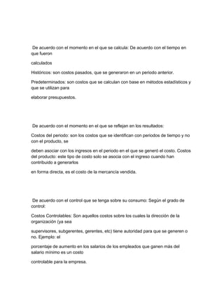 De acuerdo con el momento en el que se calcula: De acuerdo con el tiempo en
que fueron
calculados
Históricos: son costos pasados, que se generaron en un periodo anterior.
Predeterminados: son costos que se calculan con base en métodos estadísticos y
que se utilizan para
elaborar presupuestos.
De acuerdo con el momento en el que se reflejan en los resultados:
Costos del periodo: son los costos que se identifican con periodos de tiempo y no
con el producto, se
deben asociar con los ingresos en el periodo en el que se generó el costo. Costos
del producto: este tipo de costo solo se asocia con el ingreso cuando han
contribuido a generarlos
en forma directa, es el costo de la mercancía vendida.
De acuerdo con el control que se tenga sobre su consumo: Según el grado de
control:
Costos Controlables: Son aquellos costos sobre los cuales la dirección de la
organización (ya sea
supervisores, subgerentes, gerentes, etc) tiene autoridad para que se generen o
no. Ejemplo: el
porcentaje de aumento en los salarios de los empleados que ganen más del
salario mínimo es un costo
controlable para la empresa.
 