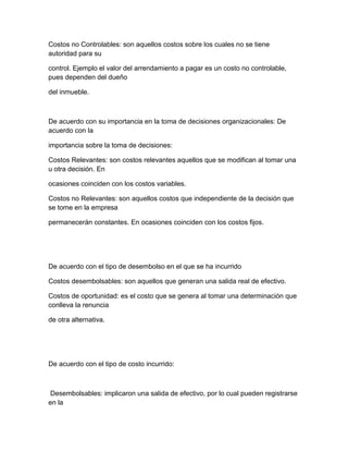 Costos no Controlables: son aquellos costos sobre los cuales no se tiene
autoridad para su
control. Ejemplo el valor del arrendamiento a pagar es un costo no controlable,
pues dependen del dueño
del inmueble.
De acuerdo con su importancia en la toma de decisiones organizacionales: De
acuerdo con la
importancia sobre la toma de decisiones:
Costos Relevantes: son costos relevantes aquellos que se modifican al tomar una
u otra decisión. En
ocasiones coinciden con los costos variables.
Costos no Relevantes: son aquellos costos que independiente de la decisión que
se tome en la empresa
permanecerán constantes. En ocasiones coinciden con los costos fijos.
De acuerdo con el tipo de desembolso en el que se ha incurrido
Costos desembolsables: son aquellos que generan una salida real de efectivo.
Costos de oportunidad: es el costo que se genera al tomar una determinación que
conlleva la renuncia
de otra alternativa.
De acuerdo con el tipo de costo incurrido:
Desembolsables: implicaron una salida de efectivo, por lo cual pueden registrarse
en la
 