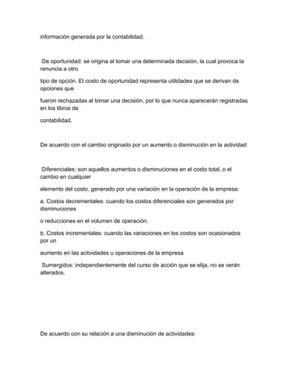información generada por la contabilidad.
De oportunidad: se origina al tomar una determinada decisión, la cual provoca la
renuncia a otro
tipo de opción. El costo de oportunidad representa utilidades que se derivan de
opciones que
fueron rechazadas al tomar una decisión, por lo que nunca aparecerán registradas
en los libros de
contabilidad.
De acuerdo con el cambio originado por un aumento o disminución en la actividad:
Diferenciales: son aquellos aumentos o disminuciones en el costo total, o el
cambio en cualquier
elemento del costo, generado por una variación en la operación de la empresa:
a. Costos decrementales: cuando los costos diferenciales son generados por
disminuciones
o reducciones en el volumen de operación.
b. Costos incrementales: cuando las variaciones en los costos son ocasionados
por un
aumento en las actividades u operaciones de la empresa
Sumergidos: independientemente del curso de acción que se elija, no se verán
alterados.
De acuerdo con su relación a una disminución de actividades:
 
