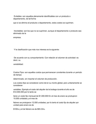 Evitables: son aquellos plenamente identificables con un producto o
departamento, de tal forma
que si se elimina el producto o departamento, estos costos se suprimen.
Inevitables: son los que no se suprimen, aunque el departamento o producto sea
eliminado de la
empresa.
Y la clasificación que más nos interesa es la siguiente:
De acuerdo con su comportamiento: Con relación al volumen de actividad: es
decir, su
variabilidad:
Costos Fijos: son aquellos costos que permanecen constantes durante un periodo
de tiempo
determinado, sin importar el volumen de producción.
Los costos fijos se consideran como tal en su monto global, pero unitariamente se
consideran
variables. Ejemplo el costo del alquiler de la bodega durante el año es de
$12.000.000 por lo tanto se
tiene un costo fijo mensual de $1.000.000 En el mes de enero se produjeron
10.000 unidades y el mes de
febrero se produjeron 12.000 unidades; por lo tanto el costo fijo de alquiler por
unidad para enero es de
$100/u y el de febrero es de $83.33/u.
 