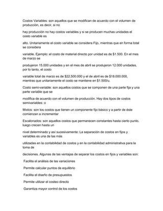Costos Variables: son aquellos que se modifican de acuerdo con el volumen de
producción, es decir, si no
hay producción no hay costos variables y si se producen muchas unidades el
costo variable es
alto. Unitariamente el costo variable se considera Fijo, mientras que en forma total
se considera
variable. Ejemplo: el costo de material directo por unidad es de $1.500. En el mes
de marzo se
produjeron 15.000 unidades y en el mes de abril se produjeron 12.000 unidades,
por lo tanto, el costo
variable total de marzo es de $22.500.000 y el de abril es de $18.000.000,
mientras que unitariamente el costo se mantiene en $1.500/u.
Costo semi-variable: son aquellos costos que se componen de una parte fija y una
parte variable que se
modifica de acuerdo con el volumen de producción. Hay dos tipos de costos
semivariables: o
Mixtos: son los costos que tienen un componente fijo básico y a partir de éste
comienzan a incrementar
Escalonados: son aquellos costos que permanecen constantes hasta cierto punto,
luego crecen hasta un
nivel determinado y así sucesivamente: La separación de costos en fijos y
variables es una de las más
utilizadas en la contabilidad de costos y en la contabilidad administrativa para la
toma de
decisiones. Algunas de las ventajas de separar los costos en fijos y variables son:
Facilita el análisis de las variaciones
Permite calcular puntos de equilibrio
Facilita el diseño de presupuestos
Permite utilizar el costeo directo
Garantiza mayor control de los costos
 