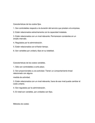 Características de los costos fijos.
1. Son controlables respecto a la duración del servicio que prestan a la empresa.
2. Están relacionados estrechamente con la capacidad instalada.
3. Están relacionados con un nivel relevante. Permanecen constantes en un
amplio intervalo.
4. Regulados por la administración.
5. Están relacionados con el factor tiempo.
6. Son variables por unidad y fijos en su totalidad.
Características de los costos variables.
1. Sólo son controlables a corto plazo.
2. Son proporcionales a una actividad. Tienen un comportamiento lineal
relacionado con alguna
medida de actividad.
3. Están relacionados con un nivel relevante, fuera de ese nivel puede cambiar el
costo unitario.
4. Son regulados por la administración.
5. En total son variables, por unidades son fijos.
Métodos de costeo
 