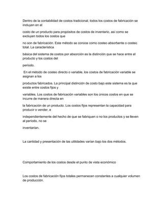 Dentro de la contabilidad de costos tradicional, todos los costos de fabricación se
incluyen en el
costo de un producto para propósitos de costos de inventario, así como se
excluyen todos los costos que
no son de fabricación. Este método se conoce como costeo absorbente o costeo
total. La característica
básica del sistema de costos por absorción es la distinción que se hace entre el
producto y los costos del
período.
En el método de costeo directo o variable, los costos de fabricación variable se
asignan a los
productos fabricados. La principal distinción de costo bajo este sistema es la que
existe entre costos fijos y
variables. Los costos de fabricación variables son los únicos costos en que se
incurre de manera directa en
la fabricación de un producto. Los costos fijos representan la capacidad para
producir o vender, e
independientemente del hecho de que se fabriquen o no los productos y se lleven
al período, no se
inventarían.
La cantidad y presentación de las utilidades varían bajo los dos métodos.
Comportamiento de los costos desde el punto de vista económico
Los costos de fabricación fijos totales permanecen constantes a cualquier volumen
de producción.
 