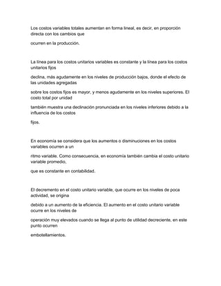 Los costos variables totales aumentan en forma lineal, es decir, en proporción
directa con los cambios que
ocurren en la producción.
La línea para los costos unitarios variables es constante y la línea para los costos
unitarios fijos
declina, más agudamente en los niveles de producción bajos, donde el efecto de
las unidades agregadas
sobre los costos fijos es mayor, y menos agudamente en los niveles superiores. El
costo total por unidad
también muestra una declinación pronunciada en los niveles inferiores debido a la
influencia de los costos
fijos.
En economía se considera que los aumentos o disminuciones en los costos
variables ocurren a un
ritmo variable. Como consecuencia, en economía también cambia el costo unitario
variable promedio,
que es constante en contabilidad.
El decremento en el costo unitario variable, que ocurre en los niveles de poca
actividad, se origina
debido a un aumento de la eficiencia. El aumento en el costo unitario variable
ocurre en los niveles de
operación muy elevados cuando se llega al punto de utilidad decreciente, en este
punto ocurren
embotellamientos.
 