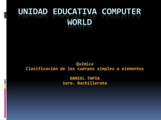 UNIDAD EDUCATIVA COMPUTER
WORLD

Química
Clasificación de los cuerpos simples o elementos
DANIEL TAPIA
1ero. Bachillerato

 