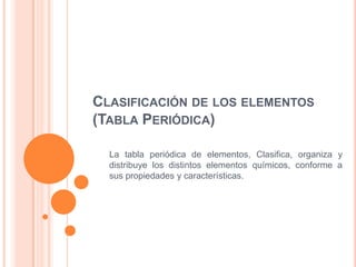 CLASIFICACIÓN DE LOS ELEMENTOS
(TABLA PERIÓDICA)

  La tabla periódica de elementos, Clasifica, organiza y
  distribuye los distintos elementos químicos, conforme a
  sus propiedades y características.
 