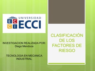 CLASIFICACIÓN
DE LOS
FACTORES DE
RIESGO
INVESTIGACION REALIZADA POR:
Diego Mendoza
TECNOLOGIA EN MECANICA
INDUSTRIAL
 