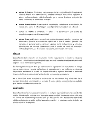 Manual de Finanzas: Consiste en asentar por escrito las responsabilidades financieras en
todos los niveles de la administración, contiene numerosas instrucciones específicas a
quienes en la organización están involucrados con el manejo de dinero, protección de
bienes y suministro de información financiera.
Manual de contabilidad: Trata acerca de los principios y técnicas de la contabilidad. Se
elabora como fuente de referencia para todo el personal interesado en esta actividad.
Manual de crédito y cobranzas: Se refiere a la determinación por escrito de
procedimientos y normas de esta actividad.
Manual de personal: Abarca una serie de consideraciones para ayudar a comunicar las
actividades y políticas de la dirección superior en lo que se refiere a personal. Los
manuales de personal podrán contener aspectos como: reclutamiento y selección,
administración de personal, lineamientos para el manejo de conflictos personales,
políticas de personal, uso de servicios, prestaciones, capacitación, entre otros.

SÍNTESIS
La clasificación de los manuales son documentos oficiales cuyo propósito es describir la estructura
de funciones y departamentos de una organización, así como las tareas específicas y la autoridad
asignada a cada miembro del organismo.
De manera general se puede decir que los manuales de organización son instrumentos de trabajo
necesario para normar y precisar las funciones de los colaboradores que conforman la estructura
organizativa, delimitando a su vez, sus responsabilidades y logrando mediante su adecuada
implementación la correspondencia funcional entre sus puestos y su estructura.
En la clasificación de los manuales de organización son instrumentos muy importantes de la
ciencia y técnica de la administración, es un medio de acción práctica por excelencia, que ayuda de
gran manera al proceso de organización.

CONCLUSIÓN
La clasificación de los manuales administrativos en cualquier organización son una necesidad de
que las políticas de las empresas sean respetadas, es decir reducir errores operativos, evitar que
los cambios en el sistema organizacional para que no surja una toma de decisiones demasiado
rápida mediante esto se podrá facilitar la complementación y el trabajo en equipo de todos los
colaboradores en las empresas.

 