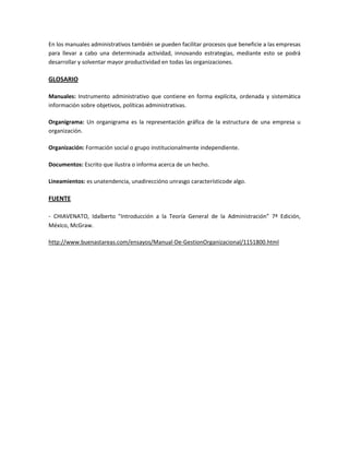 En los manuales administrativos también se pueden facilitar procesos que beneficie a las empresas
para llevar a cabo una determinada actividad, innovando estrategias, mediante esto se podrá
desarrollar y solventar mayor productividad en todas las organizaciones.

GLOSARIO
Manuales: Instrumento administrativo que contiene en forma explícita, ordenada y sistemática
información sobre objetivos, políticas administrativas.
Organigrama: Un organigrama es la representación gráfica de la estructura de una empresa u
organización.
Organización: Formación social o grupo institucionalmente independiente.
Documentos: Escrito que ilustra o informa acerca de un hecho.
Lineamientos: es unatendencia, unadireccióno unrasgo característicode algo.

FUENTE
- CHIAVENATO, Idalberto "Introducción a la Teoría General de la Administración” 7ª Edición,
México, McGraw.
http://www.buenastareas.com/ensayos/Manual-De-GestionOrganizacional/1151800.html

 