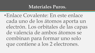 Materiales Puros.
•Enlace Covalente: En este enlace
cada uno de los átomos aporta un
electrón. Los orbitales de las capas
de valencia de ambos átomos se
combinan para formar uno solo
que contiene a los 2 electrones.
 