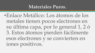 Materiales Puros.
•Enlace Metálico: Los átomos de los
metales tienen pocos electrones en
su última capa, por lo general 1, 2 ó
3. Estos átomos pierden fácilmente
esos electrones y se convierten en
iones positivos.
 