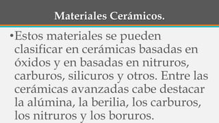 Materiales Cerámicos.
•Estos materiales se pueden
clasificar en cerámicas basadas en
óxidos y en basadas en nitruros,
carburos, silicuros y otros. Entre las
cerámicas avanzadas cabe destacar
la alúmina, la berilia, los carburos,
los nitruros y los boruros.
 