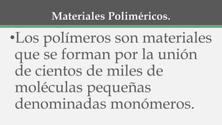 Materiales Poliméricos.
•Los polímeros son materiales
que se forman por la unión
de cientos de miles de
moléculas pequeñas
denominadas monómeros.
 