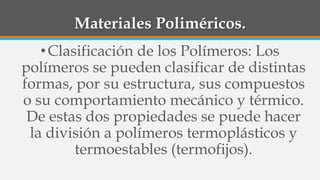 Materiales Poliméricos.
•Clasificación de los Polímeros: Los
polímeros se pueden clasificar de distintas
formas, por su estructura, sus compuestos
o su comportamiento mecánico y térmico.
De estas dos propiedades se puede hacer
la división a polímeros termoplásticos y
termoestables (termofijos).
 