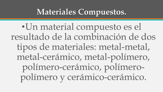 Materiales Compuestos.
•Un material compuesto es el
resultado de la combinación de dos
tipos de materiales: metal-metal,
metal-cerámico, metal-polímero,
polímero-cerámico, polímero-
polímero y cerámico-cerámico.
 