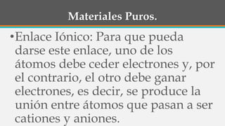 Materiales Puros.
•Enlace Iónico: Para que pueda
darse este enlace, uno de los
átomos debe ceder electrones y, por
el contrario, el otro debe ganar
electrones, es decir, se produce la
unión entre átomos que pasan a ser
cationes y aniones.
 