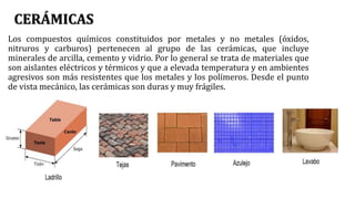 CERÁMICAS
Los compuestos químicos constituidos por metales y no metales (óxidos,
nitruros y carburos) pertenecen al grupo de las cerámicas, que incluye
minerales de arcilla, cemento y vidrio. Por lo general se trata de materiales que
son aislantes eléctricos y térmicos y que a elevada temperatura y en ambientes
agresivos son más resistentes que los metales y los polímeros. Desde el punto
de vista mecánico, las cerámicas son duras y muy frágiles.
 
