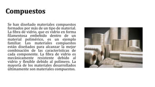 Compuestos
Se han diseñado materiales compuestos
formados por más de un tipo de material.
La fibra de vidrio, que es vidrio en forma
filamentosa embebido dentro de un
material polimérico, es un ejemplo
familiar. Los materiales compuestos
están diseñados para alcanzar la mejor
combinación de las características de
cada componente. La fibra de vidrio es
mecánicamente resistente debido al
vidrio y flexible debido al polímero. La
mayoría de los materiales desarrollados
últimamente son materiales compuestos.
 