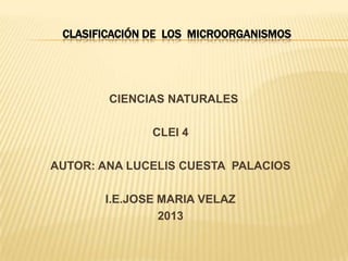 CLASIFICACIÓN DE LOS MICROORGANISMOS

CIENCIAS NATURALES
CLEI 4
AUTOR: ANA LUCELIS CUESTA PALACIOS
I.E.JOSE MARIA VELAZ
2013

 