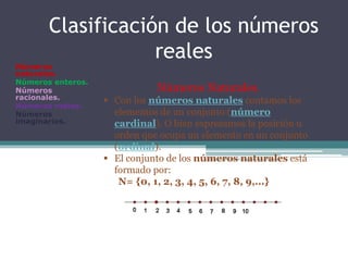 Clasificación de los números
reales
Números
naturales.
Números enteros.
Números
racionales.
Números reales.
Números
imaginarios.
Números Naturales.
 Con los números naturales contamos los
elementos de un conjunto (número
cardinal). O bien expresamos la posición u
orden que ocupa un elemento en un conjunto
(ordinal).
 El conjunto de los números naturales está
formado por:
N= {0, 1, 2, 3, 4, 5, 6, 7, 8, 9,...}
 
