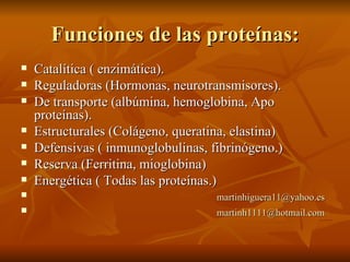 Funciones de las proteínas: Catalítica ( enzimática). Reguladoras (Hormonas, neurotransmisores). De transporte (albúmina, hemoglobina, Apo proteínas). Estructurales (Colágeno, queratina, elastina) Defensivas ( inmunoglobulinas, fibrinógeno.) Reserva (Ferritina, mioglobina) Energética ( Todas las proteínas.) [email_address] [email_address] 