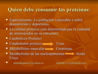 Quien debe consumir las proteínas: Especialmente: La población vulnerable a sufrir desnutrición y deportistas. La calidad proteica: está determinada por la cantidad de aminoácidos en su estructura. Catabólicos Proteico:  Catabolismo proteico  Urea. Metabolismo muscular  Creatinina. Metabolismo de las nucleoproteínas  Acido Úrico [email_address]   [email_address] 