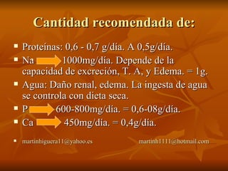 Cantidad recomendada de: Proteínas: 0,6 - 0,7 g/día. A 0,5g/día. Na  1000mg/día. Depende de la capacidad de excreción, T. A, y Edema. = 1g. Agua: Daño renal, edema. La ingesta de agua se controla con dieta seca.  P  600-800mg/día. = 0,6-08g/día. Ca  450mg/día. = 0,4g/día. [email_address]   [email_address] 