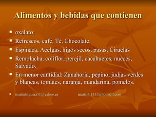 Alimentos y bebidas que contienen oxalato: Refrescos, café, Té, Chocolate. Espinaca, Acelgas, higos secos, pasas, Ciruelas Remolacha, coliflor, perejil, cacahuetes, nueces, Salvado. En menor cantidad: Zanahoria, pepino, judías verdes y blancas, tomates, naranja, mandarina, pomelos. [email_address]   [email_address] 