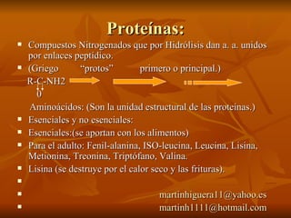 Proteínas: Compuestos Nitrogenados que por Hidrólisis dan a. a. unidos por enlaces peptídico.  (Griego  “protos”  primero o principal.) R-C-NH2 0 Aminoácidos: (Son la unidad estructural de las proteínas.) Esenciales y no esenciales: Esenciales:(se aportan con los alimentos) Para el adulto: Fenil-alanina, ISO-leucina, Leucina, Lisina, Metionina, Treonina, Triptófano, Valina. Lisina (se destruye por el calor seco y las frituras). [email_address] [email_address] 